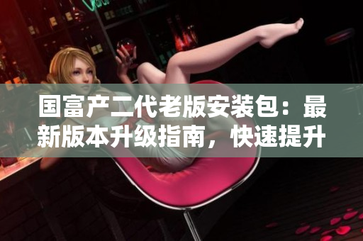 國富產(chǎn)二代老版安裝包:最新版本升級(jí)指南,快速提升工作效率 國富產(chǎn)二代老版安裝包:最新版本升級(jí)指南,快速提升工作效率