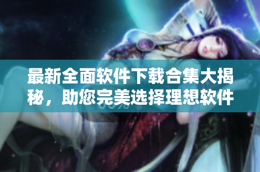 最新全面軟件下載合集大揭秘，助您完美選擇理想軟件