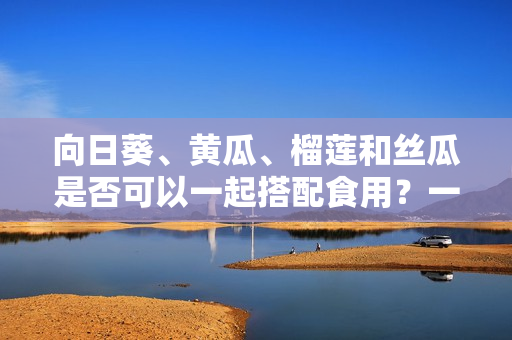 向日葵、黃瓜、榴蓮和絲瓜是否可以一起搭配食用？一起食用是否會產(chǎn)生化學反應？