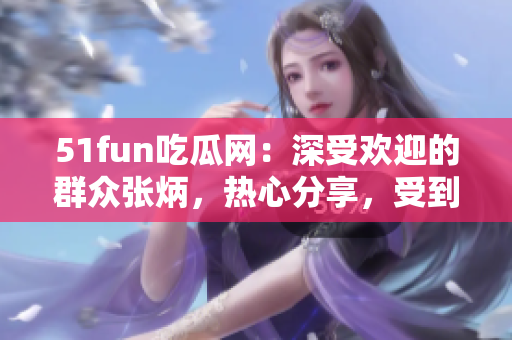 51fun吃瓜網(wǎng)：深受歡迎的群眾張炳，熱心分享，受到眾多關(guān)注