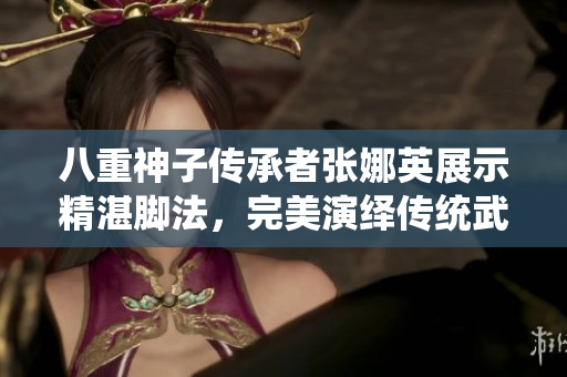 八重神子傳承者張娜英展示精湛腳法，完美演繹傳統(tǒng)武術(shù)技藝
