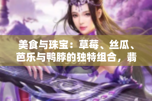 美食與珠寶：草莓、絲瓜、芭樂與鴨脖的獨特組合，翡翠手鐲的迷人魅力