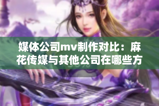 媒體公司mv制作對比：麻花傳媒與其他公司在哪些方面異同？