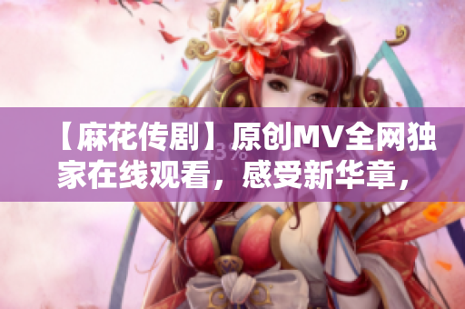 【麻花傳劇】原創(chuàng)MV全網獨家在線觀看，感受新華章，娛樂與深度并存