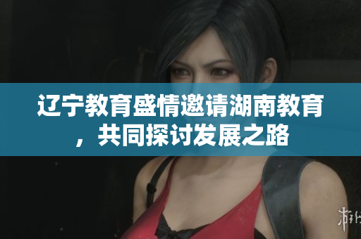 遼寧教育盛情邀請湖南教育，共同探討發(fā)展之路