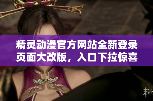 精靈動漫官方網(wǎng)站全新登錄頁面大改版，入口下拉驚喜連連，用戶體驗(yàn)更上一層樓