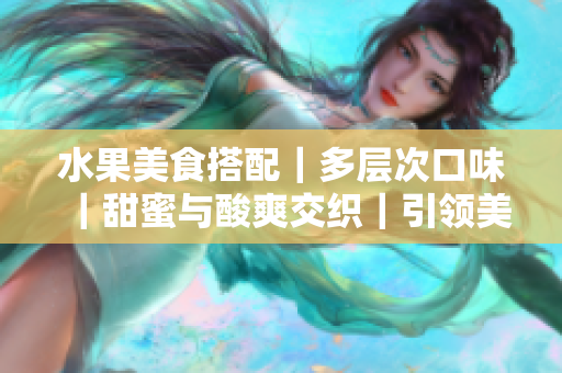 水果美食搭配｜多層次口味｜甜蜜與酸爽交織｜引領美食潮流