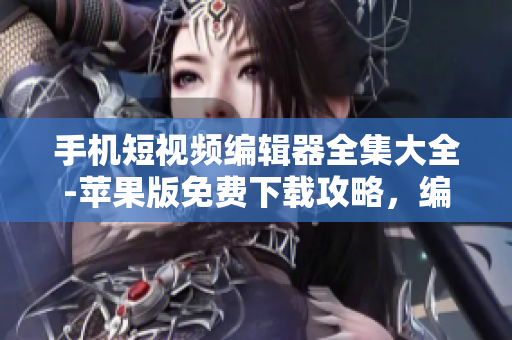 手機(jī)短視頻編輯器全集大全-蘋果版免費(fèi)下載攻略，編輯出你的創(chuàng)意影片