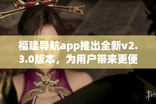 福建導(dǎo)航app推出全新v2.3.0版本，為用戶帶來更便捷導(dǎo)航體驗(yàn)