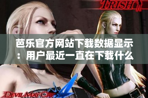 芭樂官方網(wǎng)站下載數(shù)據(jù)顯示：用戶最近一直在下載什么？
