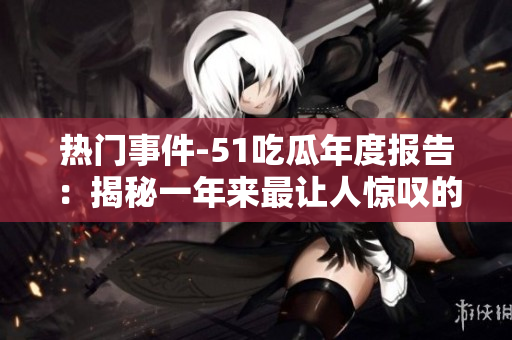 熱門事件-51吃瓜年度報(bào)告：揭秘一年來最讓人驚嘆的社會(huì)現(xiàn)象、熱點(diǎn)事件和網(wǎng)友熱議話題