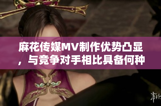 麻花傳媒MV制作優(yōu)勢凸顯，與競爭對手相比具備何種特色？