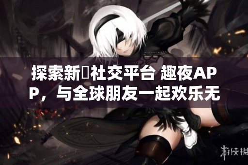 探索新興社交平臺 趣夜APP，與全球朋友一起歡樂無限