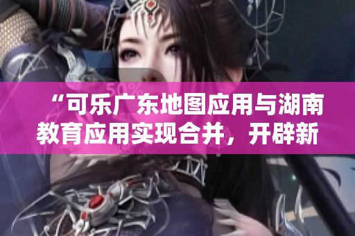 “可樂廣東地圖應(yīng)用與湖南教育應(yīng)用實(shí)現(xiàn)合并，開辟新的導(dǎo)航功能”