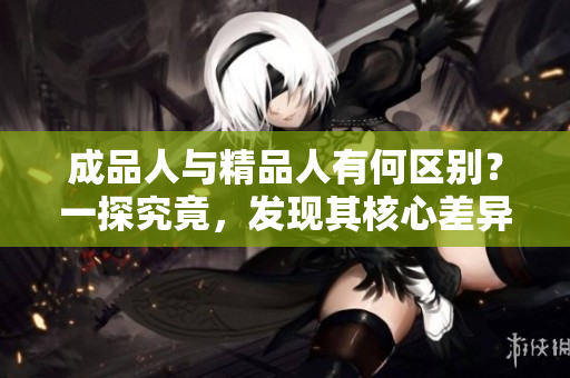 成品人與精品人有何區(qū)別？一探究竟，發(fā)現(xiàn)其核心差異