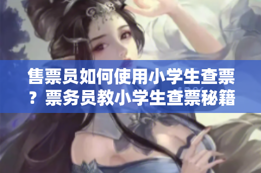 售票員如何使用小學(xué)生查票？票務(wù)員教小學(xué)生查票秘籍