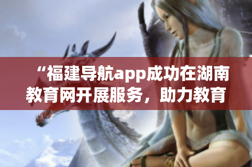 “福建導(dǎo)航app成功在湖南教育網(wǎng)開展服務(wù)，助力教育信息共享與暢通”