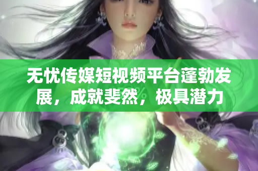 無憂傳媒短視頻平臺蓬勃發(fā)展，成就斐然，極具潛力