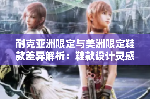 耐克亞洲限定與美洲限定鞋款差異解析：鞋款設(shè)計靈感獨(dú)特、材質(zhì)優(yōu)異，是否值得購買？