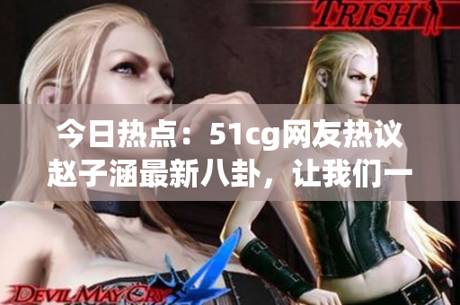 今日熱點：51cg網(wǎng)友熱議趙子涵最新八卦，讓我們一起吃瓜解鎖最新大瓜！