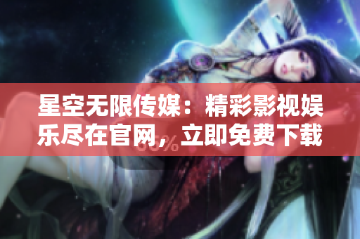 星空無(wú)限傳媒：精彩影視娛樂(lè)盡在官網(wǎng)，立即免費(fèi)下載享無(wú)限暢享