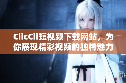 CiicCii短視頻下載網(wǎng)站，為你展現(xiàn)精彩視頻的獨特魅力