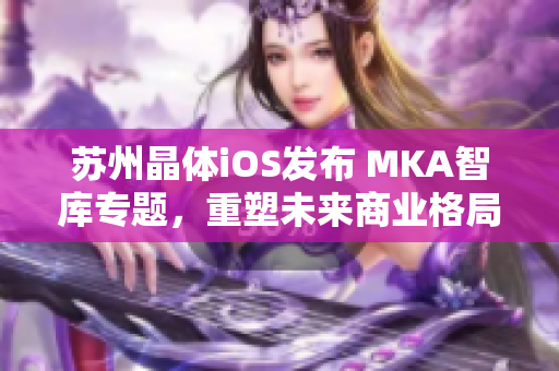 蘇州晶體iOS發(fā)布 MKA智庫(kù)專題，重塑未來(lái)商業(yè)格局