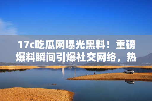 17c吃瓜網(wǎng)曝光黑料！重磅爆料瞬間引爆社交網(wǎng)絡(luò)，熱議不止