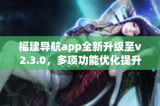 福建導(dǎo)航app全新升級(jí)至v2.3.0，多項(xiàng)功能優(yōu)化提升用戶體驗(yàn)