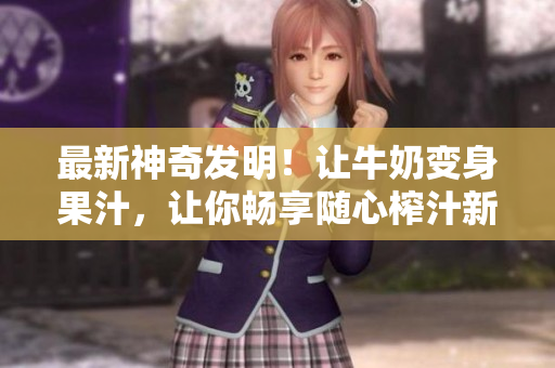 最新神奇發(fā)明！讓牛奶變身果汁，讓你暢享隨心榨汁新體驗, 勁爆小說任你暢讀