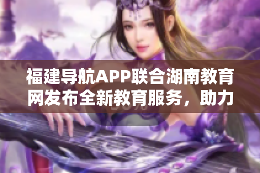 福建導(dǎo)航APP聯(lián)合湖南教育網(wǎng)發(fā)布全新教育服務(wù)，助力2022教育發(fā)展