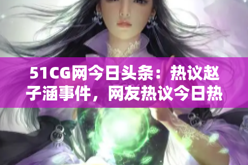 51CG網(wǎng)今日頭條：熱議趙子涵事件，網(wǎng)友熱議今日熱點(diǎn)