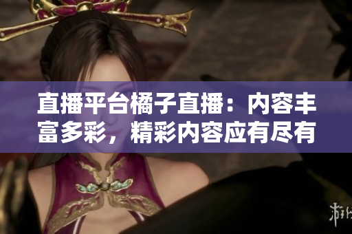 直播平臺橘子直播：內(nèi)容豐富多彩，精彩內(nèi)容應(yīng)有盡有
