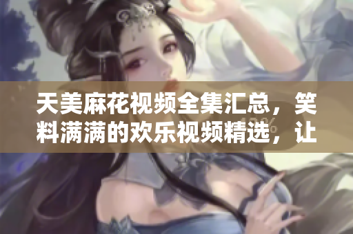 天美麻花視頻全集匯總，笑料滿滿的歡樂視頻精選，讓你笑個不停