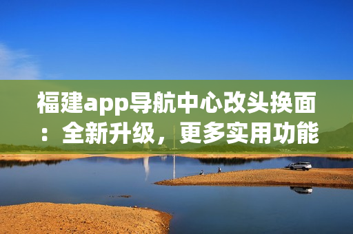 福建app導(dǎo)航中心改頭換面：全新升級(jí)，更多實(shí)用功能，為你帶來更便捷的導(dǎo)航體驗(yàn)