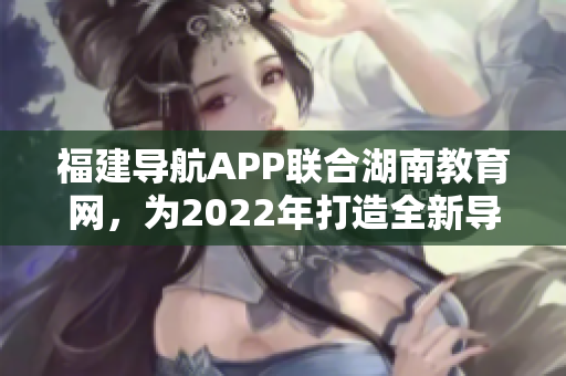 福建導(dǎo)航APP聯(lián)合湖南教育網(wǎng)，為2022年打造全新導(dǎo)航服務(wù)