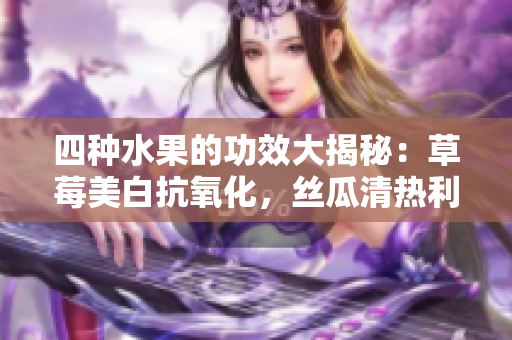 四種水果的功效大揭秘：草莓美白抗氧化，絲瓜清熱利尿，向日葵保護(hù)心臟，櫻桃抗衰老