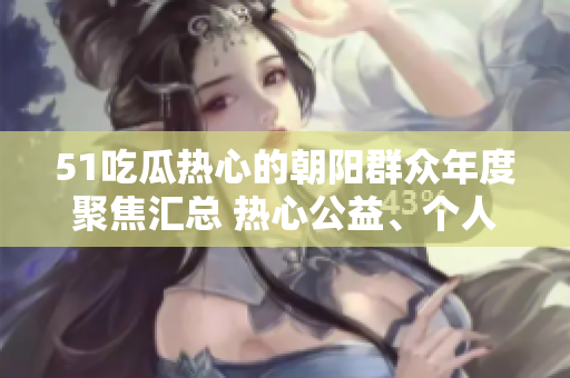 51吃瓜熱心的朝陽(yáng)群眾年度聚焦匯總 熱心公益、個(gè)人奮斗故事和社區(qū)發(fā)展變遷全記錄!