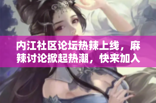 內(nèi)江社區(qū)論壇熱辣上線，麻辣討論掀起熱潮，快來加入交流互動(dòng)！