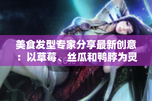 美食發(fā)型專家分享最新創(chuàng)意：以草莓、絲瓜和鴨脖為靈感的潮流發(fā)型