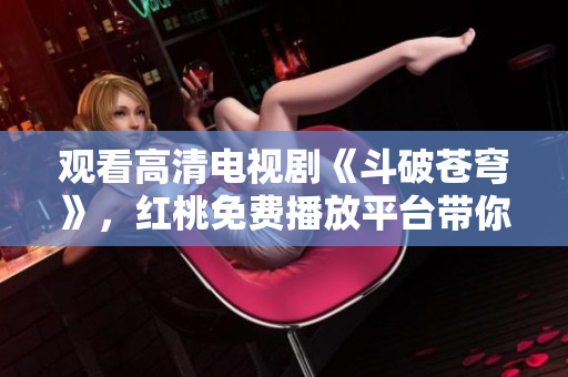 觀看高清電視劇《斗破蒼穹》，紅桃免費(fèi)播放平臺(tái)帶你暢游戰(zhàn)斗世界