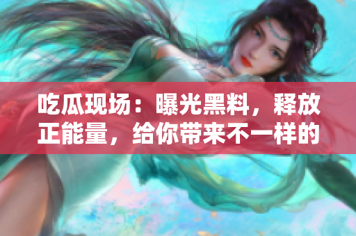 吃瓜現(xiàn)場：曝光黑料，釋放正能量，給你帶來不一樣的驚喜！