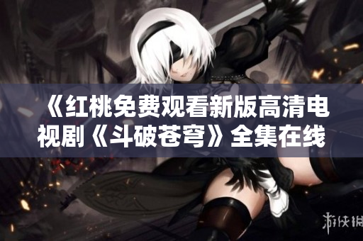《紅桃免費觀看新版高清電視劇《斗破蒼穹》全集在線播放，不容錯過！》