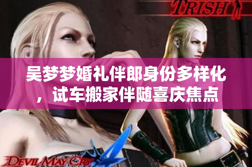 吳夢(mèng)夢(mèng)婚禮伴郎身份多樣化，試車搬家伴隨喜慶焦點(diǎn)