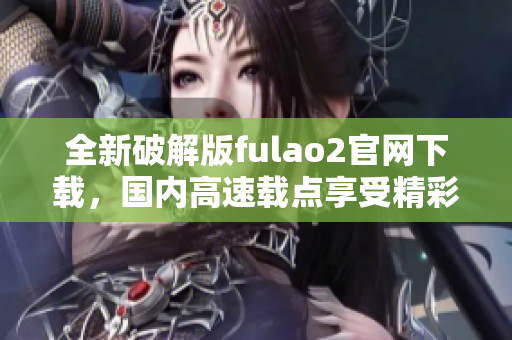 全新破解版fulao2官網(wǎng)下載，國內(nèi)高速載點享受精彩內(nèi)容