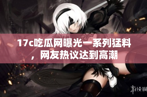 17c吃瓜網(wǎng)曝光一系列猛料，網(wǎng)友熱議達(dá)到高潮