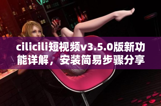 cilicili短視頻v3.5.0版新功能詳解，安裝簡易步驟分享