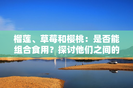 榴蓮、草莓和櫻桃：是否能組合食用？探討他們之間的潛在相容性及可能引發(fā)的效果