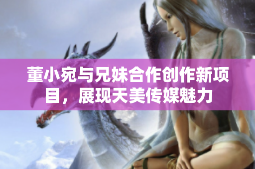 董小宛與兄妹合作創(chuàng)作新項目，展現(xiàn)天美傳媒魅力