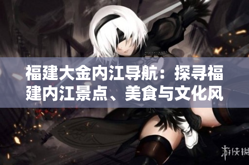 福建大金內(nèi)江導(dǎo)航：探尋福建內(nèi)江景點(diǎn)、美食與文化風(fēng)情